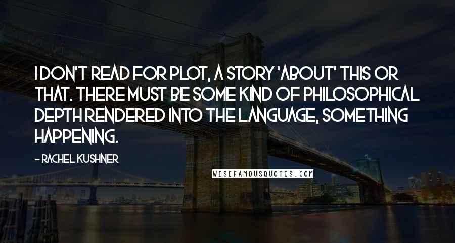 Rachel Kushner Quotes: I don't read for plot, a story 'about' this or that. There must be some kind of philosophical depth rendered into the language, something happening.