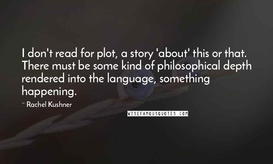Rachel Kushner Quotes: I don't read for plot, a story 'about' this or that. There must be some kind of philosophical depth rendered into the language, something happening.