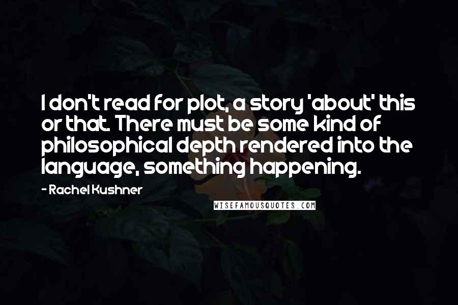 Rachel Kushner Quotes: I don't read for plot, a story 'about' this or that. There must be some kind of philosophical depth rendered into the language, something happening.