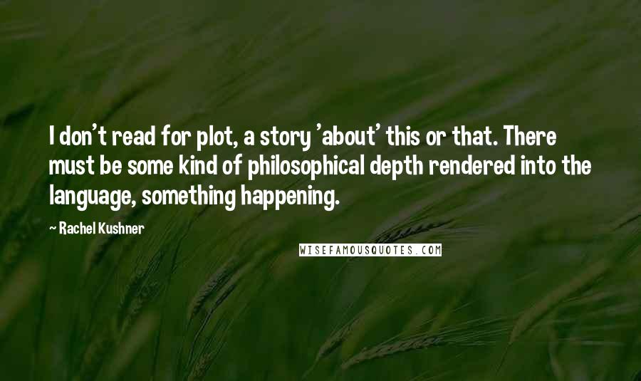 Rachel Kushner Quotes: I don't read for plot, a story 'about' this or that. There must be some kind of philosophical depth rendered into the language, something happening.