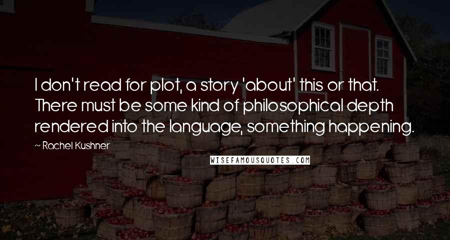 Rachel Kushner Quotes: I don't read for plot, a story 'about' this or that. There must be some kind of philosophical depth rendered into the language, something happening.