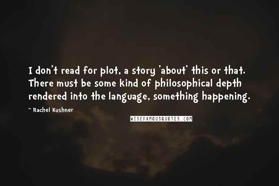 Rachel Kushner Quotes: I don't read for plot, a story 'about' this or that. There must be some kind of philosophical depth rendered into the language, something happening.