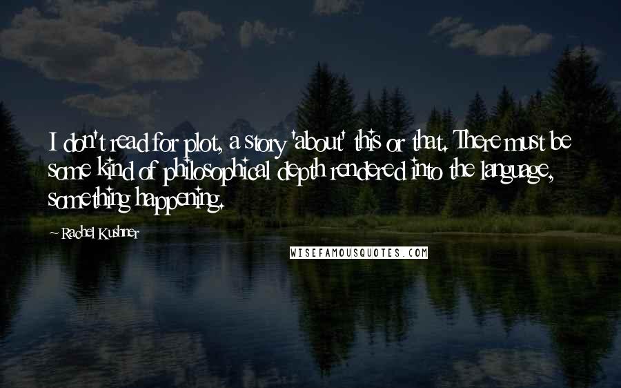 Rachel Kushner Quotes: I don't read for plot, a story 'about' this or that. There must be some kind of philosophical depth rendered into the language, something happening.