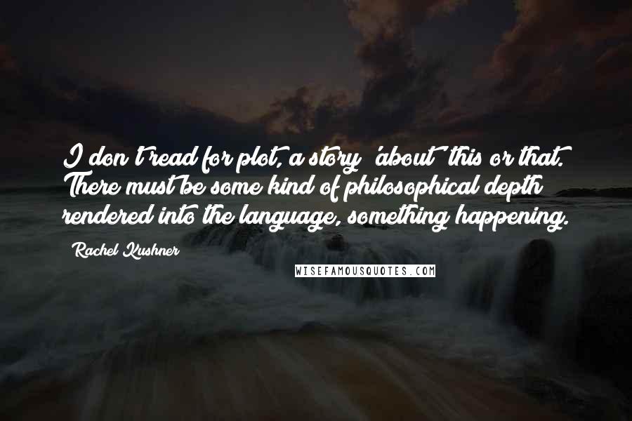 Rachel Kushner Quotes: I don't read for plot, a story 'about' this or that. There must be some kind of philosophical depth rendered into the language, something happening.