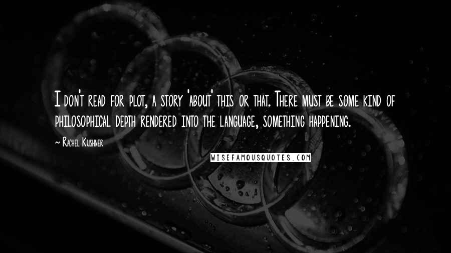 Rachel Kushner Quotes: I don't read for plot, a story 'about' this or that. There must be some kind of philosophical depth rendered into the language, something happening.