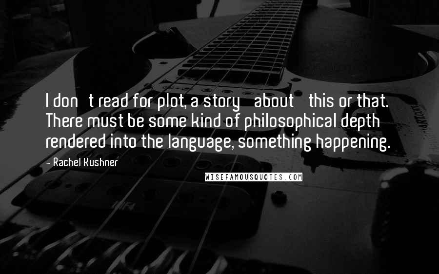 Rachel Kushner Quotes: I don't read for plot, a story 'about' this or that. There must be some kind of philosophical depth rendered into the language, something happening.