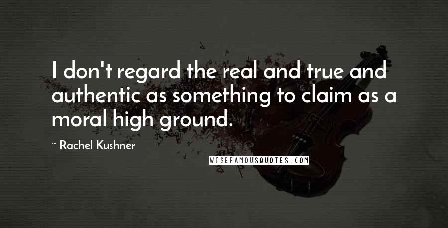 Rachel Kushner Quotes: I don't regard the real and true and authentic as something to claim as a moral high ground.