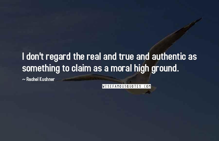 Rachel Kushner Quotes: I don't regard the real and true and authentic as something to claim as a moral high ground.