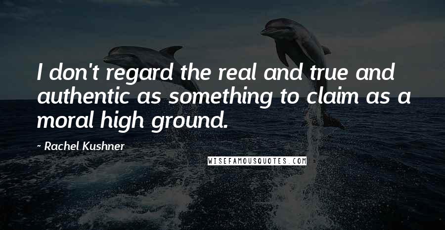 Rachel Kushner Quotes: I don't regard the real and true and authentic as something to claim as a moral high ground.