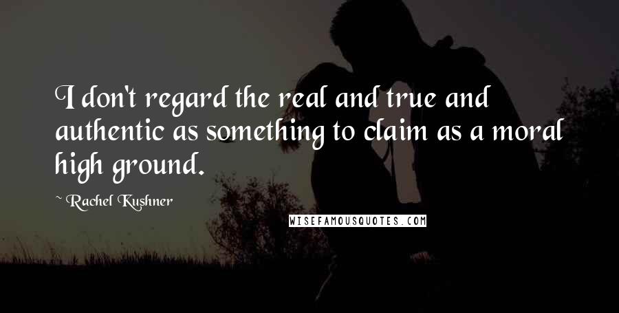 Rachel Kushner Quotes: I don't regard the real and true and authentic as something to claim as a moral high ground.