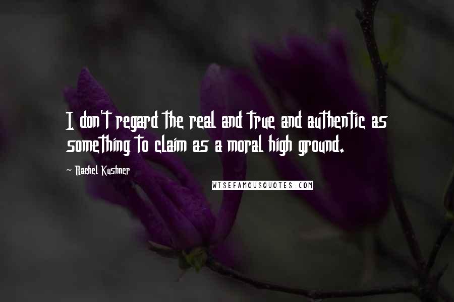 Rachel Kushner Quotes: I don't regard the real and true and authentic as something to claim as a moral high ground.