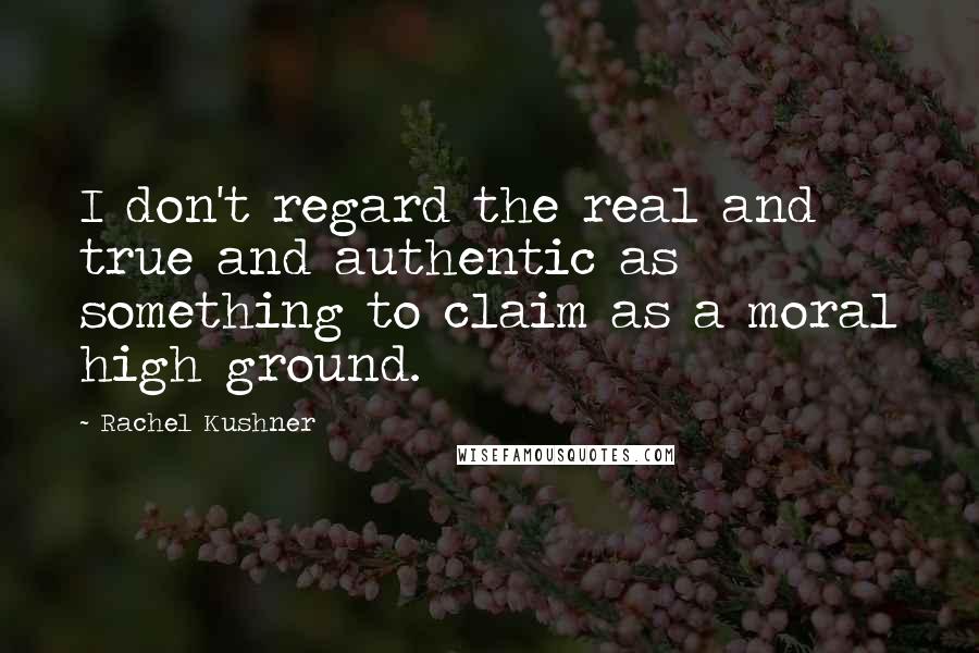 Rachel Kushner Quotes: I don't regard the real and true and authentic as something to claim as a moral high ground.