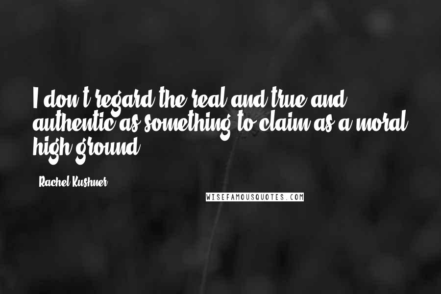 Rachel Kushner Quotes: I don't regard the real and true and authentic as something to claim as a moral high ground.