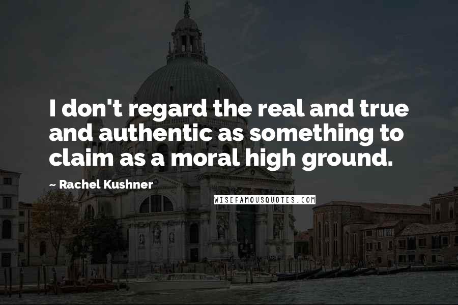 Rachel Kushner Quotes: I don't regard the real and true and authentic as something to claim as a moral high ground.