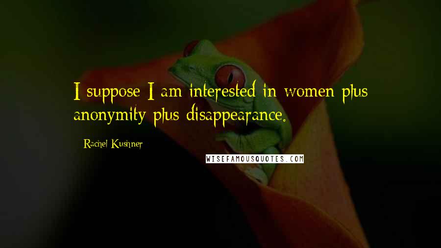 Rachel Kushner Quotes: I suppose I am interested in women plus anonymity plus disappearance.