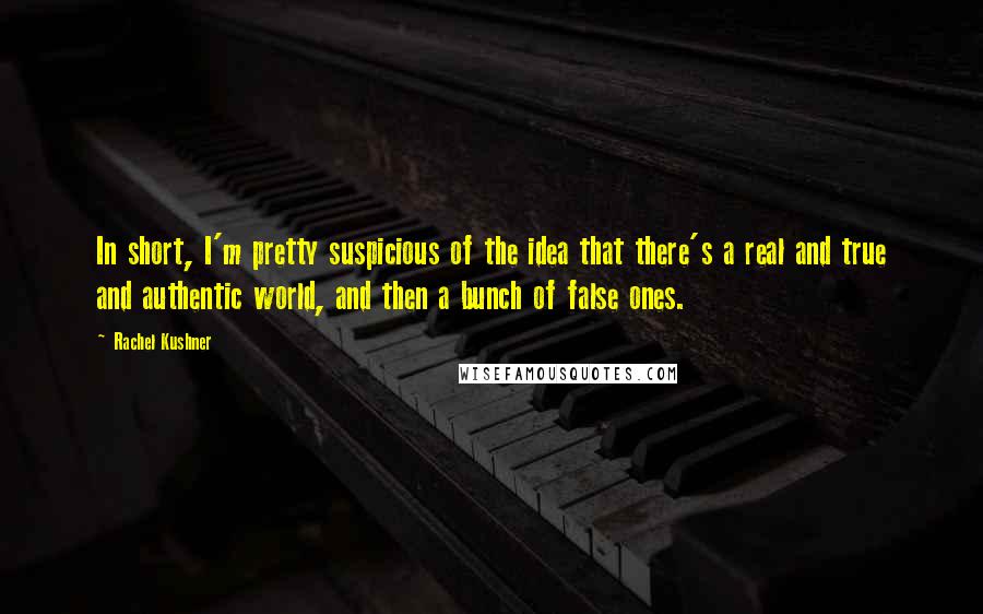 Rachel Kushner Quotes: In short, I'm pretty suspicious of the idea that there's a real and true and authentic world, and then a bunch of false ones.