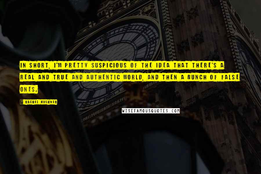 Rachel Kushner Quotes: In short, I'm pretty suspicious of the idea that there's a real and true and authentic world, and then a bunch of false ones.