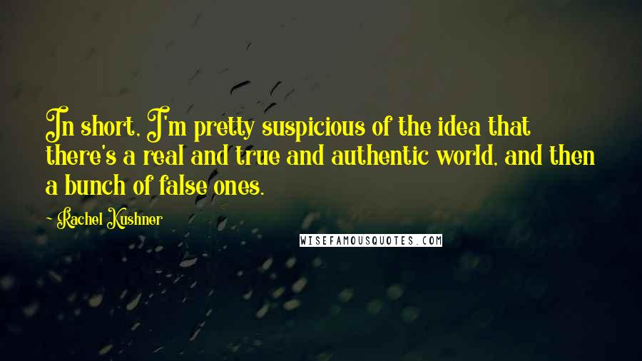 Rachel Kushner Quotes: In short, I'm pretty suspicious of the idea that there's a real and true and authentic world, and then a bunch of false ones.
