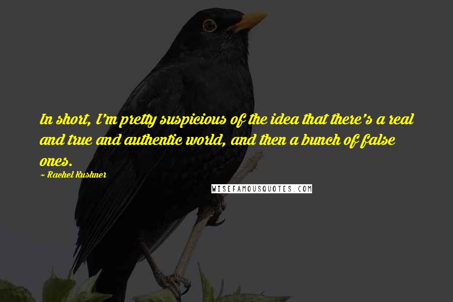 Rachel Kushner Quotes: In short, I'm pretty suspicious of the idea that there's a real and true and authentic world, and then a bunch of false ones.