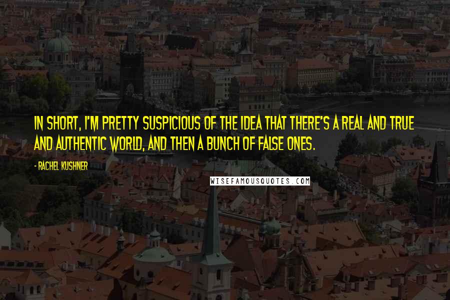 Rachel Kushner Quotes: In short, I'm pretty suspicious of the idea that there's a real and true and authentic world, and then a bunch of false ones.