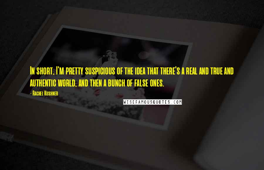 Rachel Kushner Quotes: In short, I'm pretty suspicious of the idea that there's a real and true and authentic world, and then a bunch of false ones.