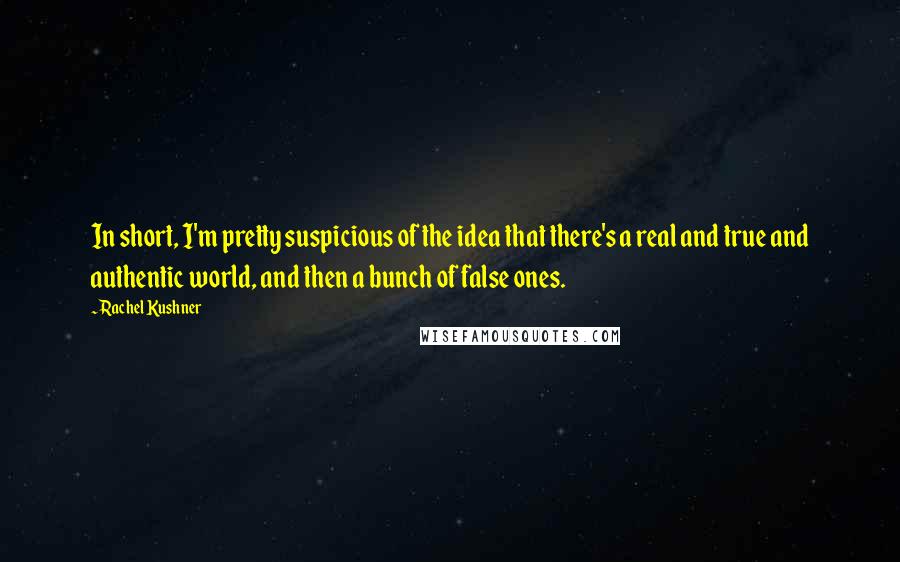 Rachel Kushner Quotes: In short, I'm pretty suspicious of the idea that there's a real and true and authentic world, and then a bunch of false ones.