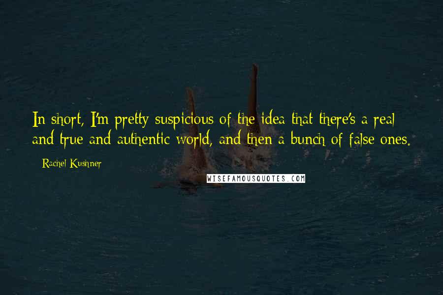 Rachel Kushner Quotes: In short, I'm pretty suspicious of the idea that there's a real and true and authentic world, and then a bunch of false ones.