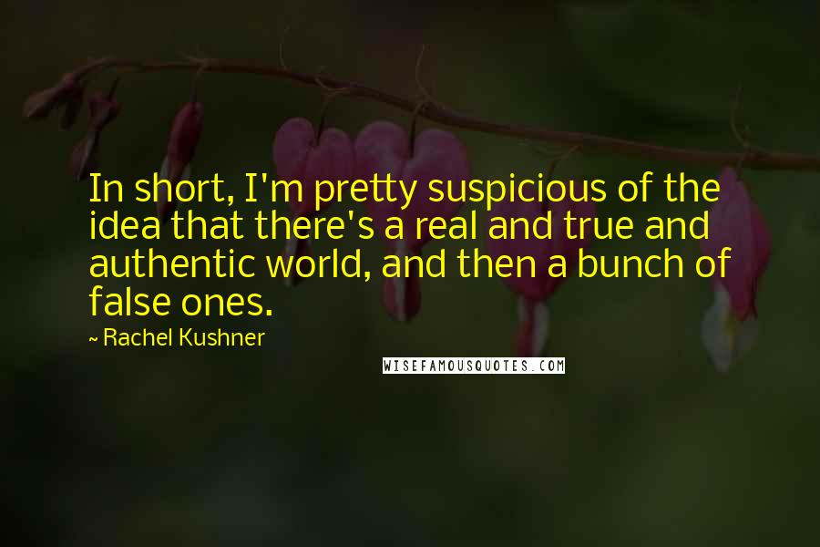 Rachel Kushner Quotes: In short, I'm pretty suspicious of the idea that there's a real and true and authentic world, and then a bunch of false ones.