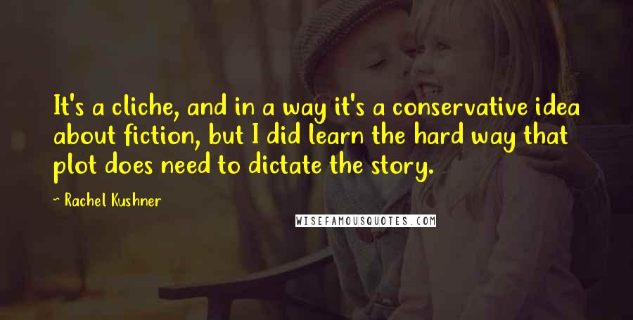 Rachel Kushner Quotes: It's a cliche, and in a way it's a conservative idea about fiction, but I did learn the hard way that plot does need to dictate the story.