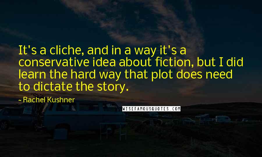 Rachel Kushner Quotes: It's a cliche, and in a way it's a conservative idea about fiction, but I did learn the hard way that plot does need to dictate the story.