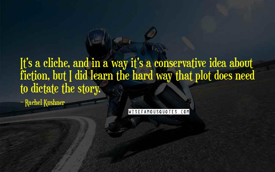Rachel Kushner Quotes: It's a cliche, and in a way it's a conservative idea about fiction, but I did learn the hard way that plot does need to dictate the story.