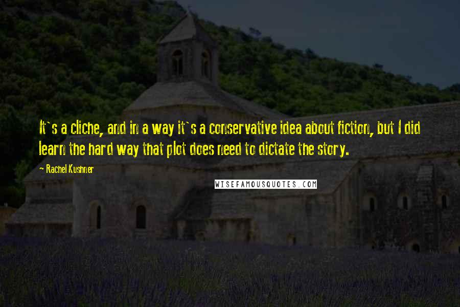 Rachel Kushner Quotes: It's a cliche, and in a way it's a conservative idea about fiction, but I did learn the hard way that plot does need to dictate the story.