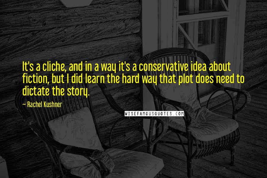Rachel Kushner Quotes: It's a cliche, and in a way it's a conservative idea about fiction, but I did learn the hard way that plot does need to dictate the story.