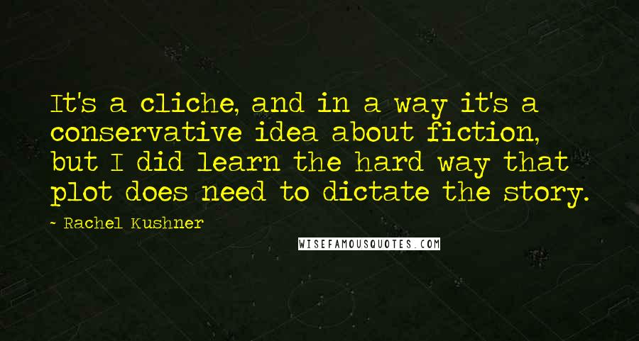 Rachel Kushner Quotes: It's a cliche, and in a way it's a conservative idea about fiction, but I did learn the hard way that plot does need to dictate the story.