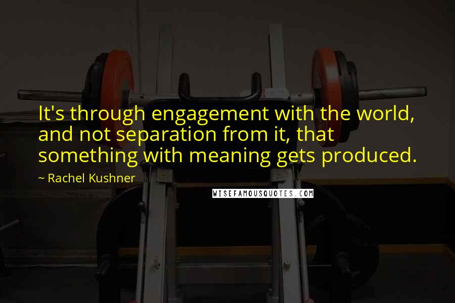 Rachel Kushner Quotes: It's through engagement with the world, and not separation from it, that something with meaning gets produced.