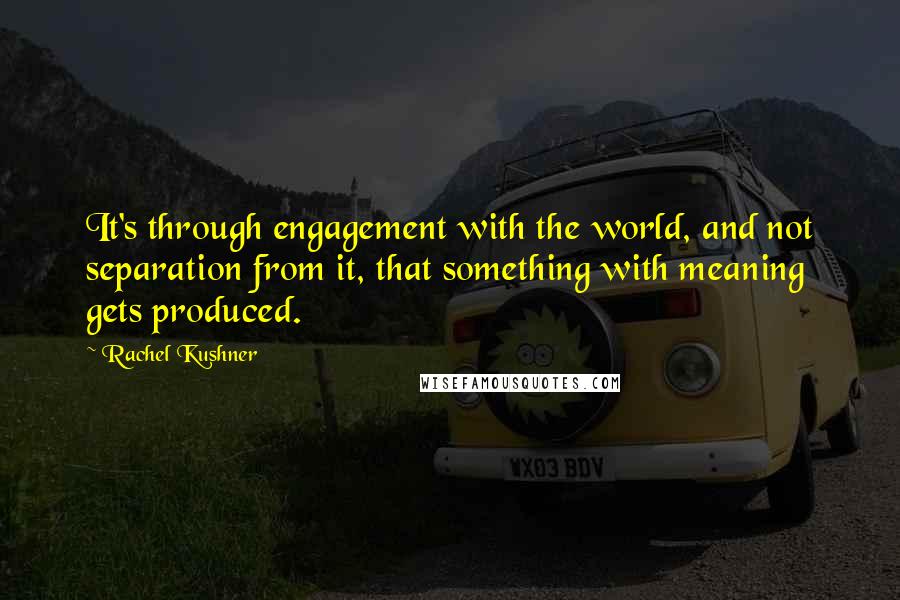 Rachel Kushner Quotes: It's through engagement with the world, and not separation from it, that something with meaning gets produced.