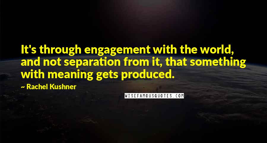 Rachel Kushner Quotes: It's through engagement with the world, and not separation from it, that something with meaning gets produced.