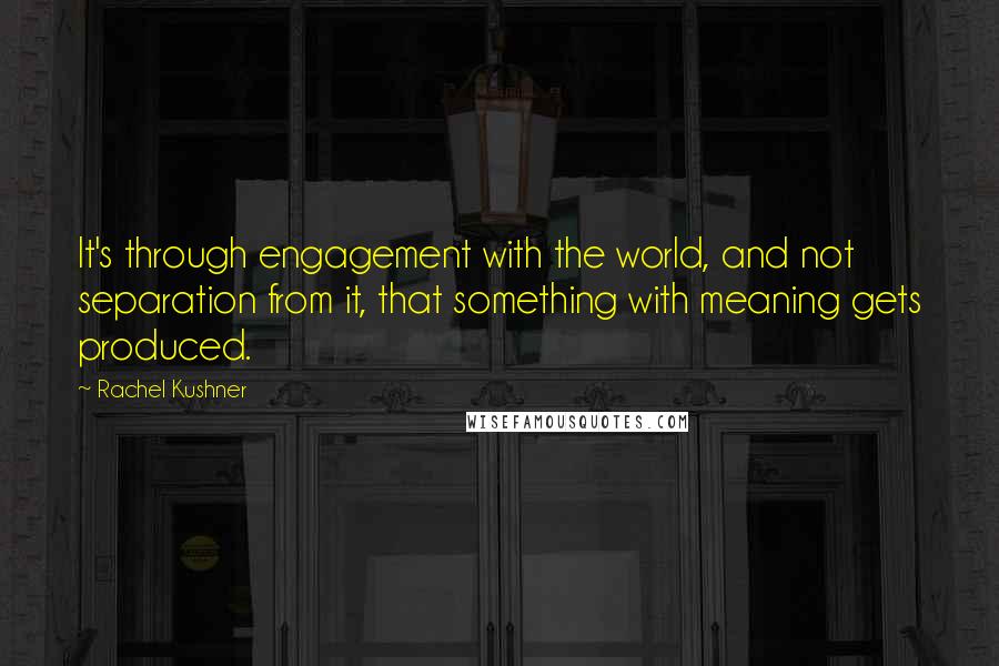 Rachel Kushner Quotes: It's through engagement with the world, and not separation from it, that something with meaning gets produced.