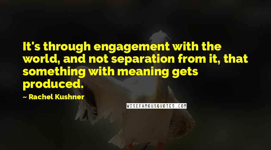 Rachel Kushner Quotes: It's through engagement with the world, and not separation from it, that something with meaning gets produced.