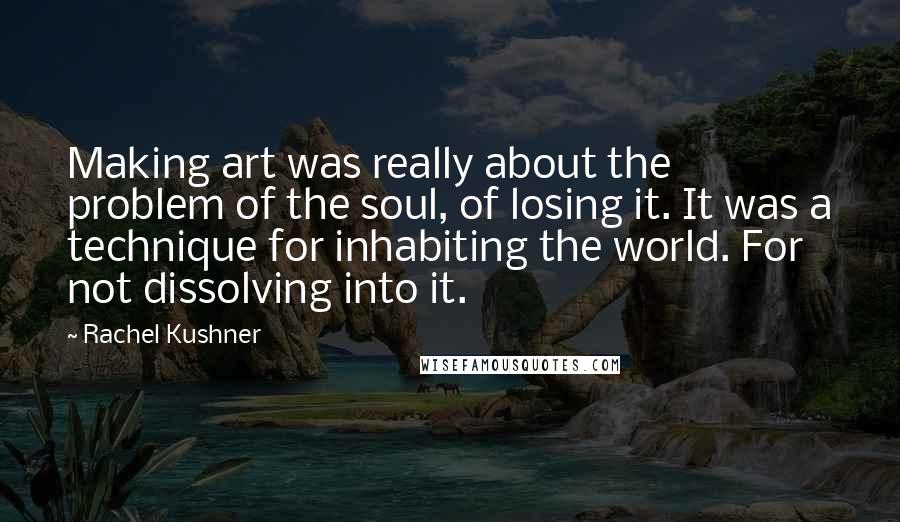 Rachel Kushner Quotes: Making art was really about the problem of the soul, of losing it. It was a technique for inhabiting the world. For not dissolving into it.