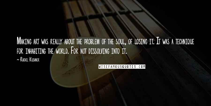 Rachel Kushner Quotes: Making art was really about the problem of the soul, of losing it. It was a technique for inhabiting the world. For not dissolving into it.