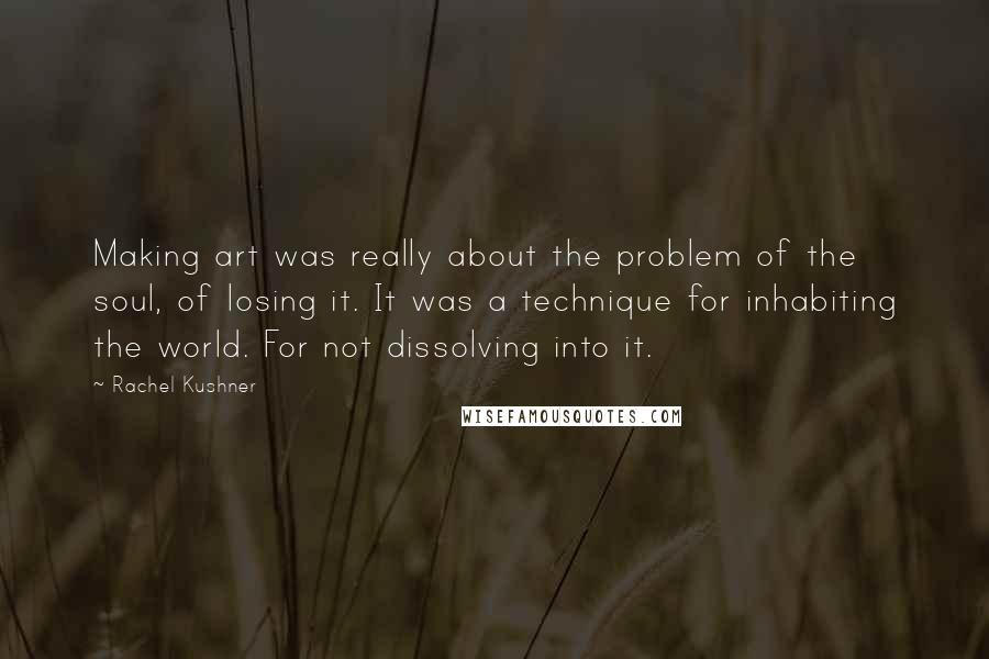 Rachel Kushner Quotes: Making art was really about the problem of the soul, of losing it. It was a technique for inhabiting the world. For not dissolving into it.