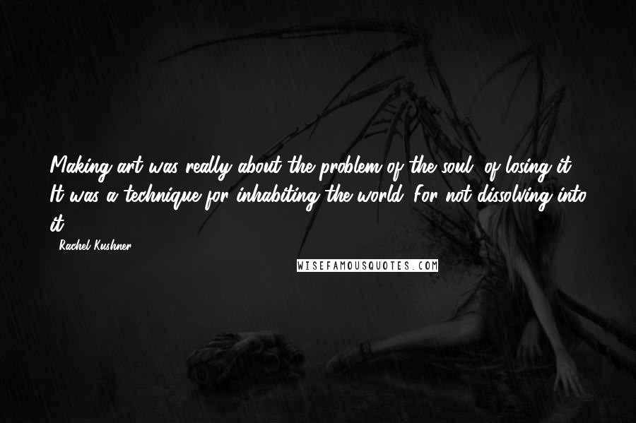 Rachel Kushner Quotes: Making art was really about the problem of the soul, of losing it. It was a technique for inhabiting the world. For not dissolving into it.