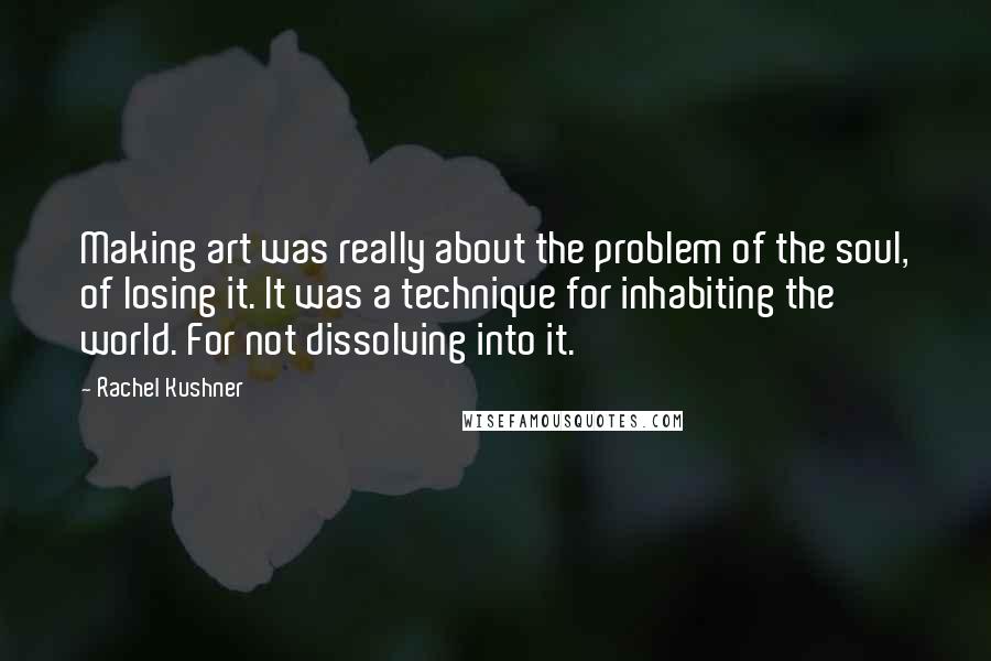 Rachel Kushner Quotes: Making art was really about the problem of the soul, of losing it. It was a technique for inhabiting the world. For not dissolving into it.