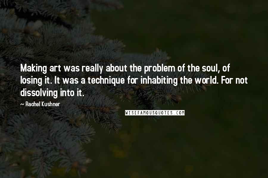 Rachel Kushner Quotes: Making art was really about the problem of the soul, of losing it. It was a technique for inhabiting the world. For not dissolving into it.