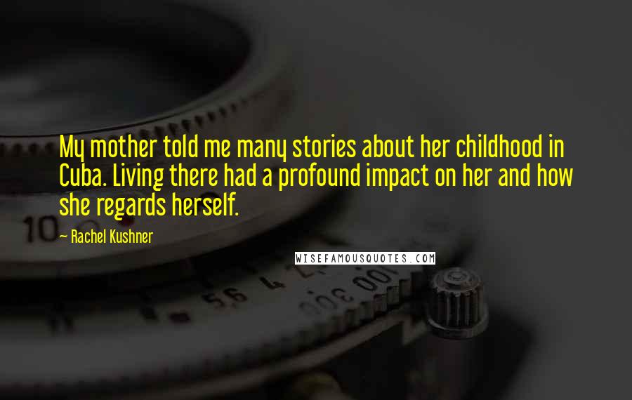 Rachel Kushner Quotes: My mother told me many stories about her childhood in Cuba. Living there had a profound impact on her and how she regards herself.