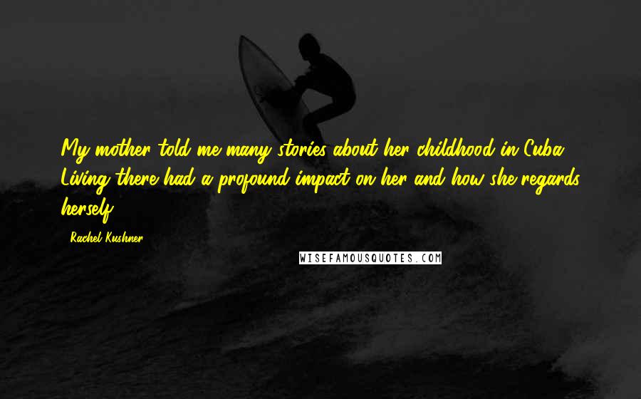 Rachel Kushner Quotes: My mother told me many stories about her childhood in Cuba. Living there had a profound impact on her and how she regards herself.