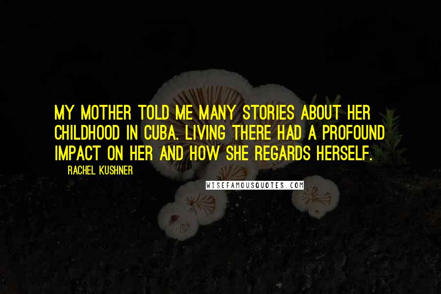 Rachel Kushner Quotes: My mother told me many stories about her childhood in Cuba. Living there had a profound impact on her and how she regards herself.