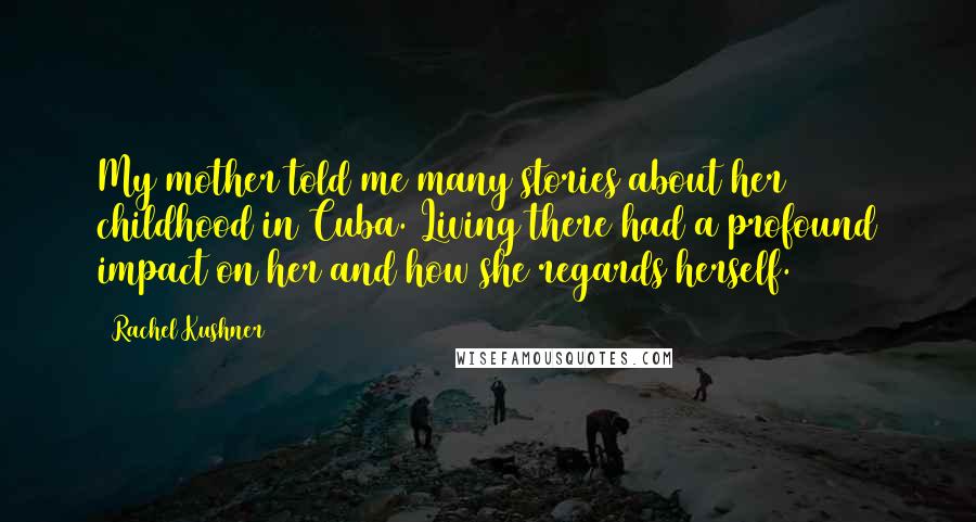 Rachel Kushner Quotes: My mother told me many stories about her childhood in Cuba. Living there had a profound impact on her and how she regards herself.