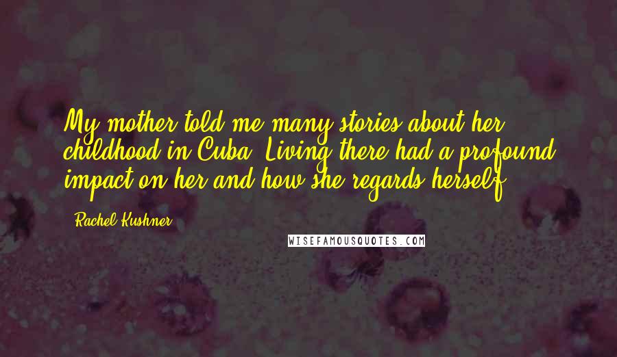 Rachel Kushner Quotes: My mother told me many stories about her childhood in Cuba. Living there had a profound impact on her and how she regards herself.